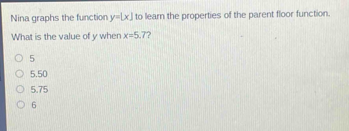 nina graphs the function y = ⌊x⌋ to learn the properties of the parent floor function. what is the value of y when x = 5.7?\n5\n5.50\n5.75\n6
