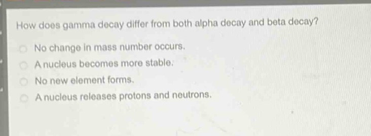 how does gamma decay differ from both alpha decay and beta decay?\nno change in mass number occurs.\na nucleus becomes more stable.\nno new element forms.\na nucleus releases protons and neutrons.