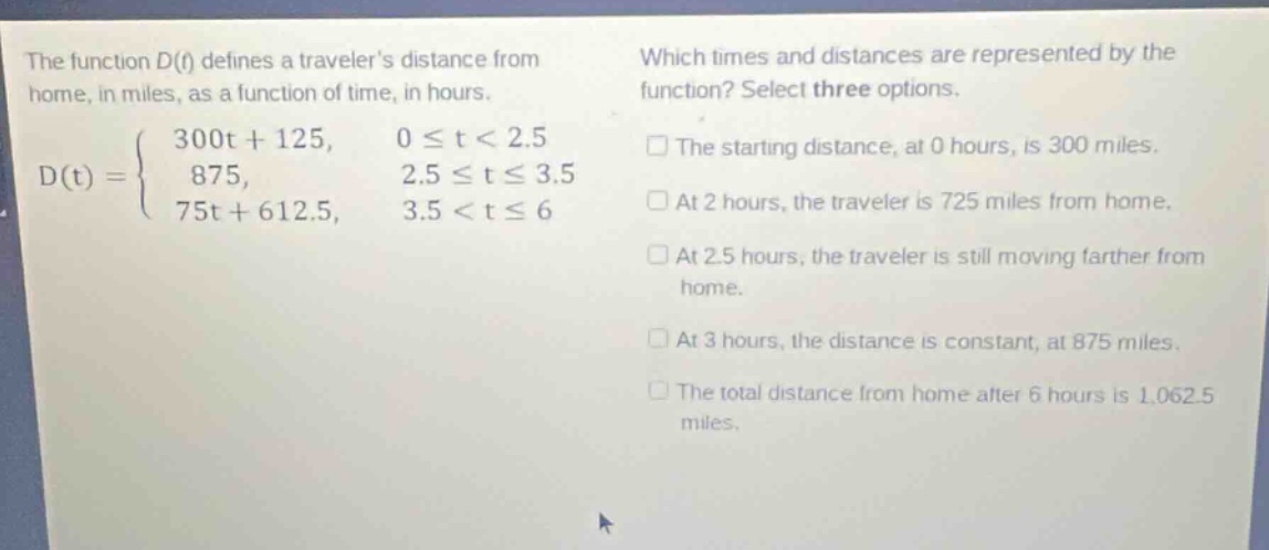 the function d(t) defines a travelers distance from home, in miles, as a function of time, in hours.\nd(t)=\begin{cases}300t + 125, &0leq t<2.5\\875, &2.5leq tleq3.5\\75t + 612.5, &3.5<tleq6end{cases}\nwhich times and distances are represented by the function? select three options.\n□ the starting distance, at 0 hours, is 300 miles.\n□ at 2 hours, the traveler is 725 miles from home.\n□ at 2.5 hours, the traveler is still moving farther from home.\n□ at 3 hours, the distance is constant, at 875 miles.\n□ the total distance from home after 6 hours is 1,062.5 miles.