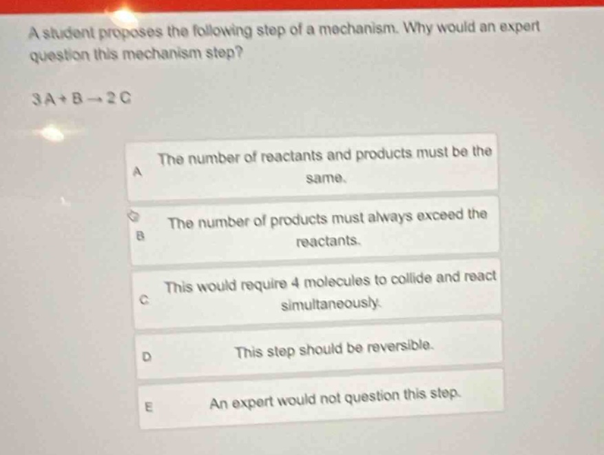 a student proposes the following step of a mechanism. why would an expert question this mechanism step? 3a + b → 2c\na the number of reactants and products must be the same.\nb the number of products must always exceed the reactants.\nc this would require 4 molecules to collide and react simultaneously.\nd this step should be reversible.\ne an expert would not question this step.