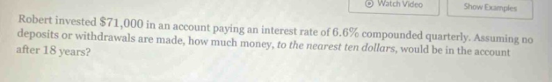 robert invested $71,000 in an account paying an interest rate of 6.6% compounded quarterly. assuming no deposits or withdrawals are made, how much money, to the nearest ten dollars, would be in the account after 18 years?