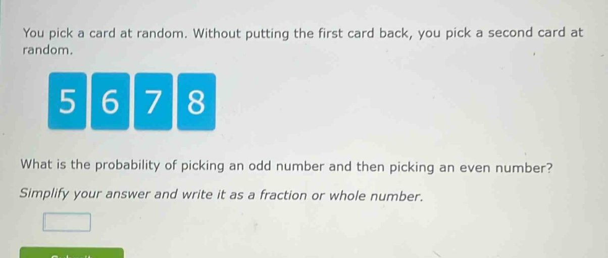 you pick a card at random. without putting the first card back, you pick a second card at random. what is the probability of picking an odd number and then picking an even number? simplify your answer and write it as a fraction or whole number.