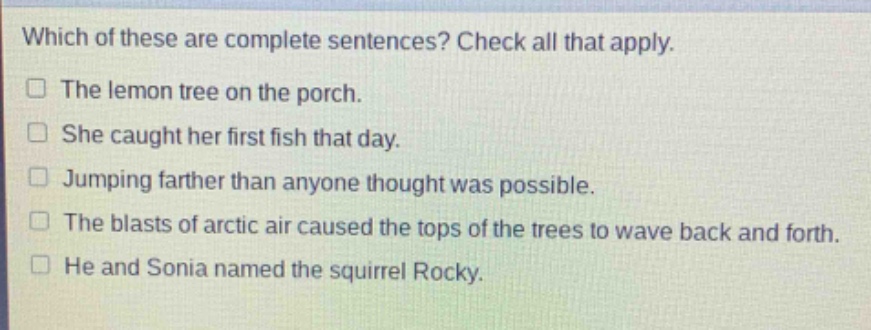 which of these are complete sentences? check all that apply.\nthe lemon tree on the porch.\nshe caught her first fish that day.\njumping farther than anyone thought was possible.\nthe blasts of arctic air caused the tops of the trees to wave back and forth.\nhe and sonia named the squirrel rocky.