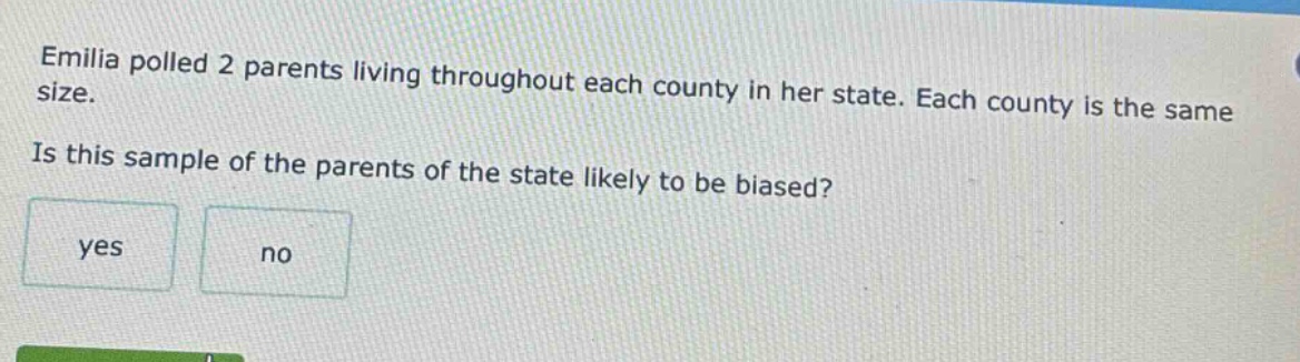 emilia polled 2 parents living throughout each county in her state. each county is the same size. is this sample of the parents of the state likely to be biased? yes no