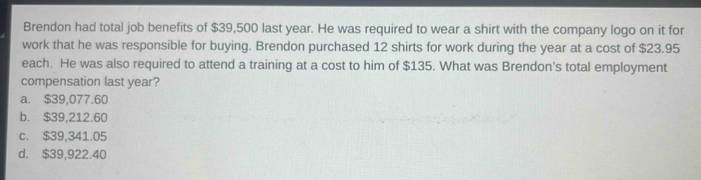 brendon had total job benefits of $39,500 last year. he was required to wear a shirt with the company logo on it for work that he was responsible for buying. brendon purchased 12 shirts for work during the year at a cost of $23.95 each. he was also required to attend a training at a cost to him of $135. what was brendons total employment compensation last year?\na. $39,077.60\nb. $39,212.60\nc. $39,341.05\nd. $39,922.40