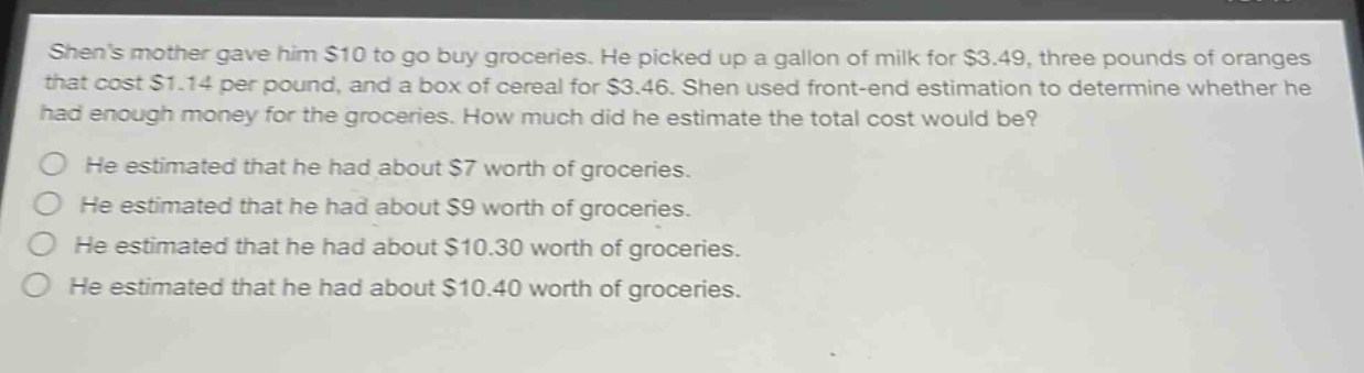 shens mother gave him $10 to go buy groceries. he picked up a gallon of milk for $3.49, three pounds of oranges that cost $1.14 per pound, and a box of cereal for $3.46. shen used front - end estimation to determine whether he had enough money for the groceries. how much did he estimate the total cost would be?\nhe estimated that he had about $7 worth of groceries.\nhe estimated that he had about $9 worth of groceries.\nhe estimated that he had about $10.30 worth of groceries.\nhe estimated that he had about $10.40 worth of groceries.