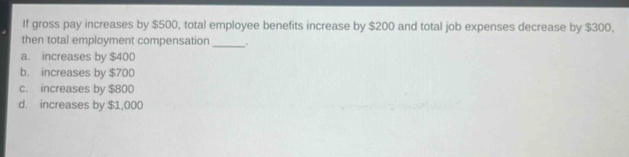 if gross pay increases by $500, total employee benefits increase by $200 and total job expenses decrease by $300, then total employment compensation _____.\na. increases by $400\nb. increases by $700\nc. increases by $800\nd. increases by $1,000
