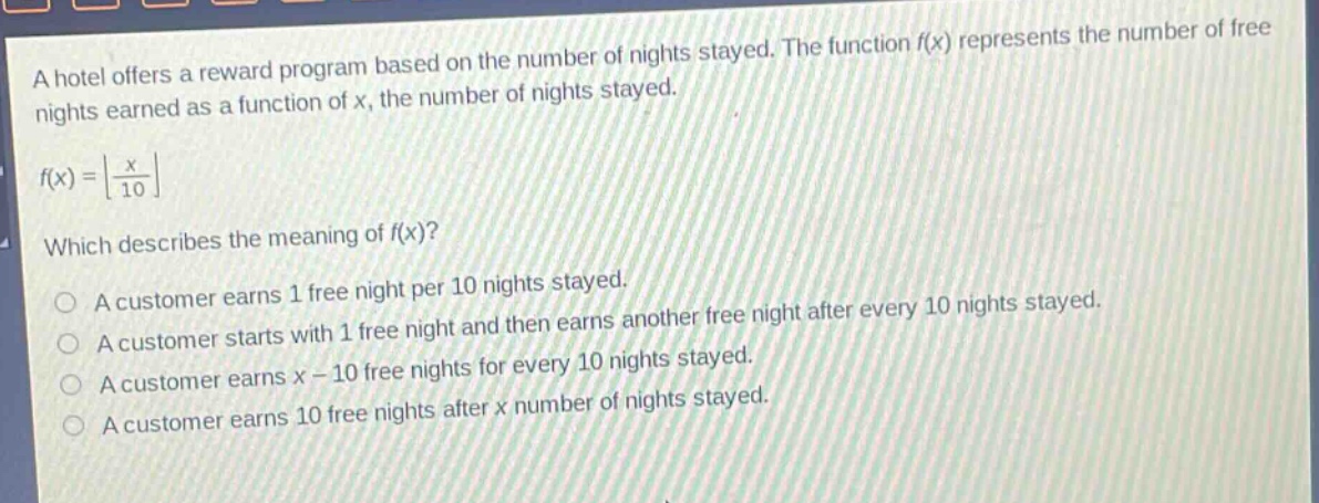 a hotel offers a reward program based on the number of nights stayed. the function f(x) represents the number of free nights earned as a function of x, the number of nights stayed.\n\nf(x) = ⌊x/10⌋\n\nwhich describes the meaning of f(x)?\n\na customer earns 1 free night per 10 nights stayed.\na customer starts with 1 free night and then earns another free night after every 10 nights stayed.\na customer earns x - 10 free nights for every 10 nights stayed.\na customer earns 10 free nights after x number of nights stayed.