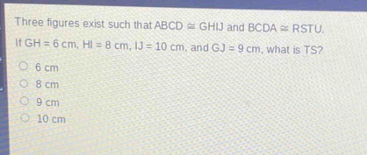 three figures exist such that abcd ≅ ghij and bcda ≅ rstu. if gh = 6 cm, hi = 8 cm, ij = 10 cm, and gj = 9 cm, what is ts?\n6 cm\n8 cm\n9 cm\n10 cm