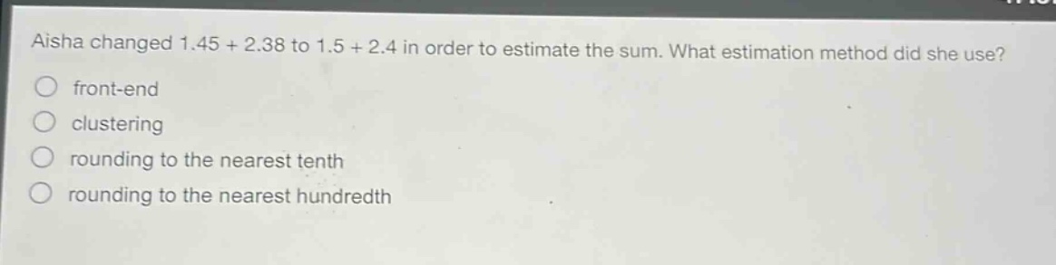 aisha changed 1.45 + 2.38 to 1.5 + 2.4 in order to estimate the sum. what estimation method did she use?\nfront - end\nclustering\nrounding to the nearest tenth\nrounding to the nearest hundredth