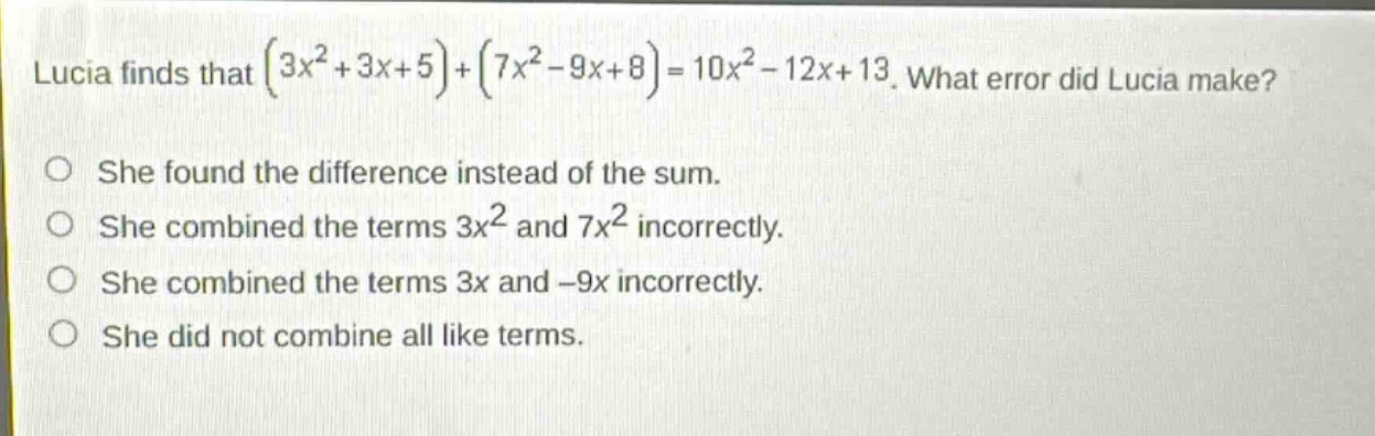 lucia finds that $(3x^{2}+3x + 5)+(7x^{2}-9x + 8)=10x^{2}-12x + 13$. what error did lucia make?\nshe found the difference instead of the sum.\nshe combined the terms $3x^{2}$ and $7x^{2}$ incorrectly.\nshe combined the terms $3x$ and $-9x$ incorrectly.\nshe did not combine all like terms.