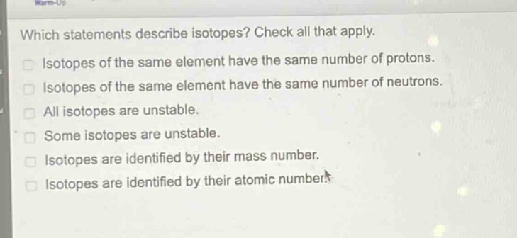 which statements describe isotopes? check all that apply. isotopes of the same element have the same number of protons. isotopes of the same element have the same number of neutrons. all isotopes are unstable. some isotopes are unstable. isotopes are identified by their mass number. isotopes are identified by their atomic number.