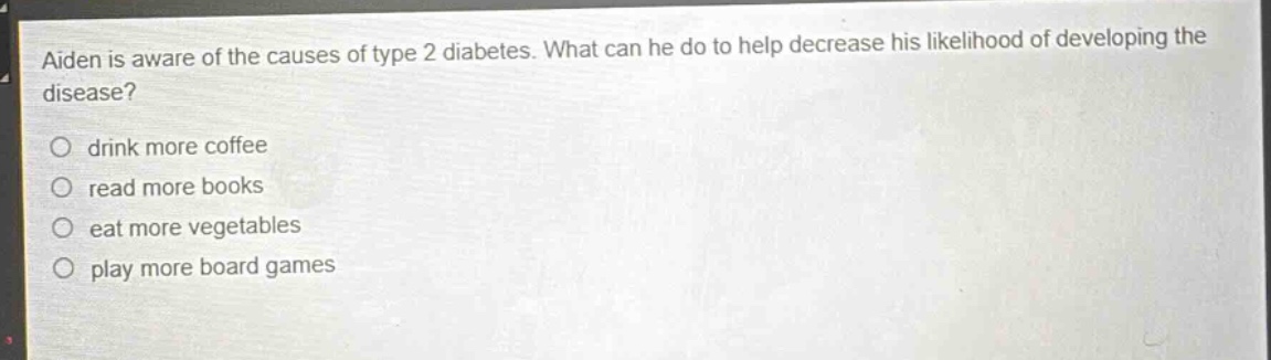 aiden is aware of the causes of type 2 diabetes. what can he do to help decrease his likelihood of developing the disease?\n○ drink more coffee\n○ read more books\n○ eat more vegetables\n○ play more board games