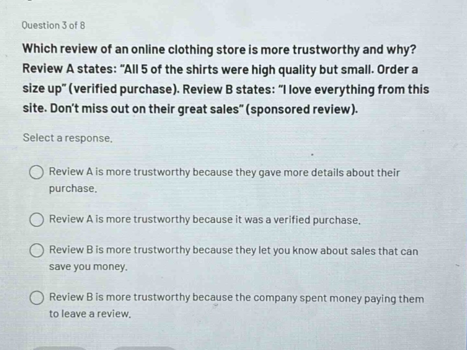 question 3 of 8\nwhich review of an online clothing store is more trustworthy and why?\nreview a states: “all 5 of the shirts were high quality but small. order a size up” (verified purchase). review b states: “i love everything from this site. don’t miss out on their great sales” (sponsored review).\nselect a response.\nreview a is more trustworthy because they gave more details about their purchase.\nreview a is more trustworthy because it was a verified purchase.\nreview b is more trustworthy because they let you know about sales that can save you money.\nreview b is more trustworthy because the company spent money paying them to leave a review.