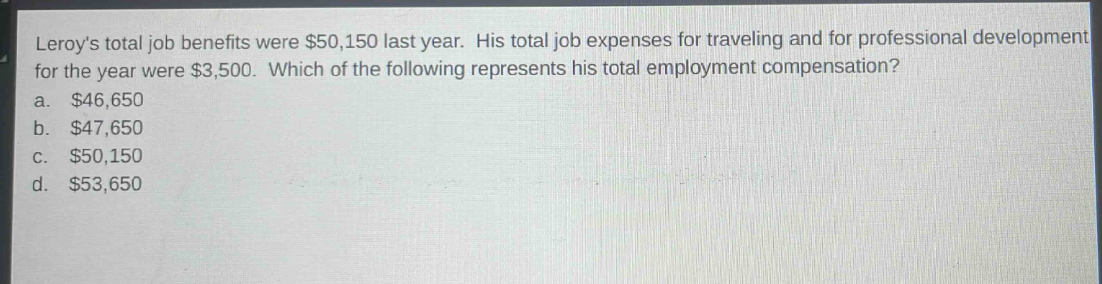 leroys total job benefits were $50,150 last year. his total job expenses for traveling and for professional development for the year were $3,500. which of the following represents his total employment compensation?\na. $46,650\nb. $47,650\nc. $50,150\nd. $53,650