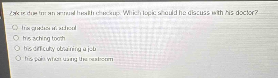 zak is due for an annual health checkup. which topic should he discuss with his doctor?\no his grades at school\no his aching tooth\no his difficulty obtaining a job\no his pain when using the restroom
