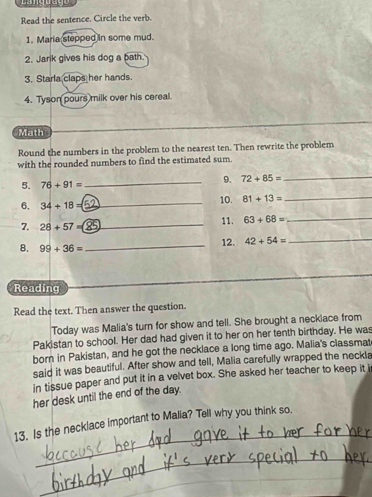 language\nread the sentence. circle the verb.\n1. maria stepped in some mud.\n2. jark gives his dog a bath.\n3. starla claps her hands.\n4. tyson pours milk over his cereal.\nmath\nround the numbers in the problem to the nearest ten. then rewrite the problem with the rounded numbers to find the estimated sum.\n5. 76 + 91 =\n6. 34 + 18 = 52\n7. 28 + 57 = 85\n8. 99 + 36 =\n9. 72 + 85 =\n10. 81 + 13 =\n11. 63 + 68 =\n12. 42 + 54 =\nreading\nread the text. then answer the question.\ntoday was malias turn for show and tell. she brought a necklace from pakistan to school. her dad had given it to her on her tenth birthday. he was born in pakistan, and he got the necklace a long time ago. malias classmate said it was beautiful. after show and tell, malia carefully wrapped the necklace in tissue paper and put it in a velvet box. she asked her teacher to keep it in her desk until the end of the day.\n13. is the necklace important to malia? tell why you think so.\nbecause her dad gave it to her for her birthday and its very special to her.