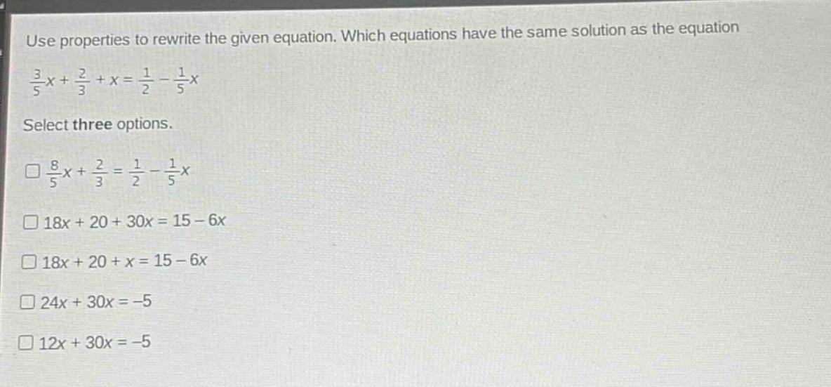 use properties to rewrite the given equation. which equations have the same solution as the equation $\frac{3}{5}x+\frac{2}{3}+x=\frac{1}{2}-\frac{1}{5}x$. select three options. $square\frac{8}{5}x+\frac{2}{3}=\frac{1}{2}-\frac{1}{5}x$ $square18x + 20+30x=15 - 6x$ $square18x + 20+x=15 - 6x$ $square24x + 30x=-5$ $square12x + 30x=-5$