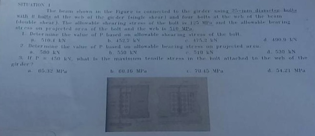situation 1\nthe beam shown in the figure is connected to the girder using 25 - mm diameter bolts with 11 bolts at the web of the girder (single - shear) and four bolts at the web at the beam (double - shear). the allowable shearing stress of the bolt is 125 mpa and the allowable bearing stress on projected area of the bolt and the web is 310 mpa.\n1. determine the value of p based on allowable shearing stress of the bolt.\n a. 580 kn b. 550 kn c. 475.2 kn d. 400.0 kn\n2. determine the value of p based on allowable bearing stress on the projected area.\n a. 580 kn b. 550 kn c. 510 kn d. 530 kn\n3. if p = 450 kn, what is the maximum tensile stress in the bolt attached to the web of the girder?\n a. 65.42 mpa b. 60.16 mpa c. 70.15 mpa d. 54.21 mpa