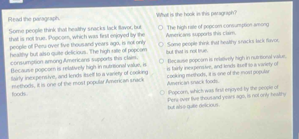read the paragraph.\nsome people think that healthy snacks lack flavor, but that is not true. popcorn, which was first enjoyed by the people of peru over five thousand years ago, is not only healthy but also quite delicious. the high rate of popcorn consumption among americans supports this claim. because popcorn is relatively high in nutritional value, is fairly inexpensive, and lends itself to a variety of cooking methods, it is one of the most popular american snack foods.\nwhat is the hook in this paragraph?\nthe high rate of popcorn consumption among americans supports this claim.\nsome people think that healthy snacks lack flavor, but that is not true.\nbecause popcorn is relatively high in nutritional value, is fairly inexpensive, and lends itself to a variety of cooking methods, it is one of the most popular american snack foods.\npopcorn, which was first enjoyed by the people of peru over five thousand years ago, is not only healthy but also quite delicious.