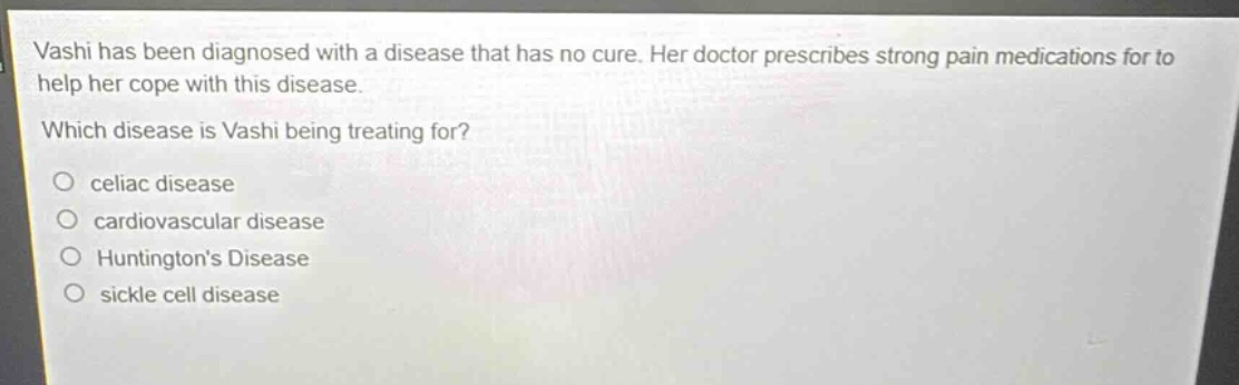 vashi has been diagnosed with a disease that has no cure. her doctor prescribes strong pain medications for to help her cope with this disease. which disease is vashi being treating for?\no celiac disease\no cardiovascular disease\no huntingtons disease\no sickle cell disease