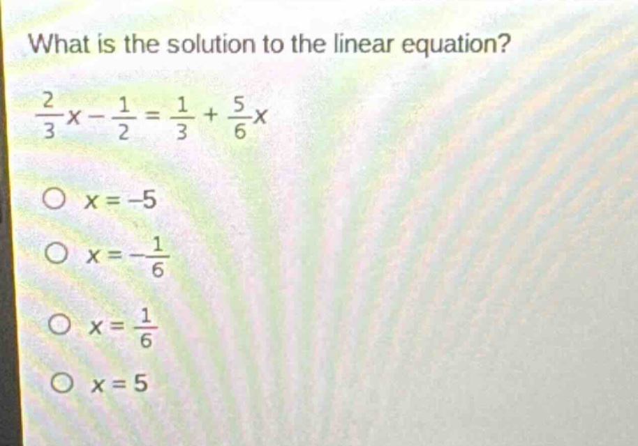 what is the solution to the linear equation?\n$\frac{2}{3}x - \frac{1}{2}=\frac{1}{3}+\frac{5}{6}x$\n$x = - 5$\n$x=-\frac{1}{6}$\n$x=\frac{1}{6}$\n$x = 5$
