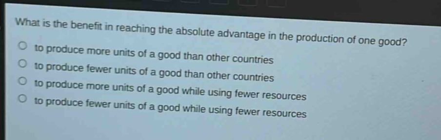 what is the benefit in reaching the absolute advantage in the production of one good?\n to produce more units of a good than other countries\n to produce fewer units of a good than other countries\n to produce more units of a good while using fewer resources\n to produce fewer units of a good while using fewer resources