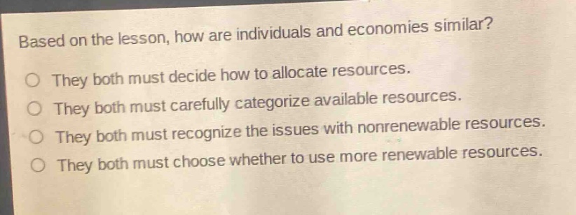based on the lesson, how are individuals and economies similar?\no they both must decide how to allocate resources.\no they both must carefully categorize available resources.\no they both must recognize the issues with nonrenewable resources.\no they both must choose whether to use more renewable resources.