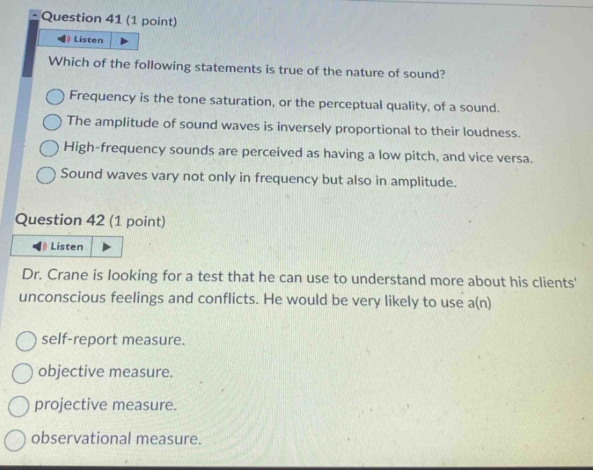 question 41 (1 point)\nlisten\nwhich of the following statements is true of the nature of sound?\nfrequency is the tone saturation, or the perceptual quality, of a sound.\nthe amplitude of sound waves is inversely proportional to their loudness.\nhigh - frequency sounds are perceived as having a low pitch, and vice versa.\nsound waves vary not only in frequency but also in amplitude.\nquestion 42 (1 point)\nlisten\ndr. crane is looking for a test that he can use to understand more about his clients unconscious feelings and conflicts. he would be very likely to use a(n)\nself - report measure.\nobjective measure.\nprojective measure.\nobservational measure.