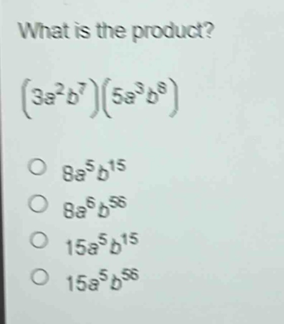 what is the product?\n$(3a^{2}b^{7})(5a^{3}b^{8})\n8a^{5}b^{15}\n8a^{6}b^{56}\n15a^{5}b^{15}\n15a^{5}b^{56}$