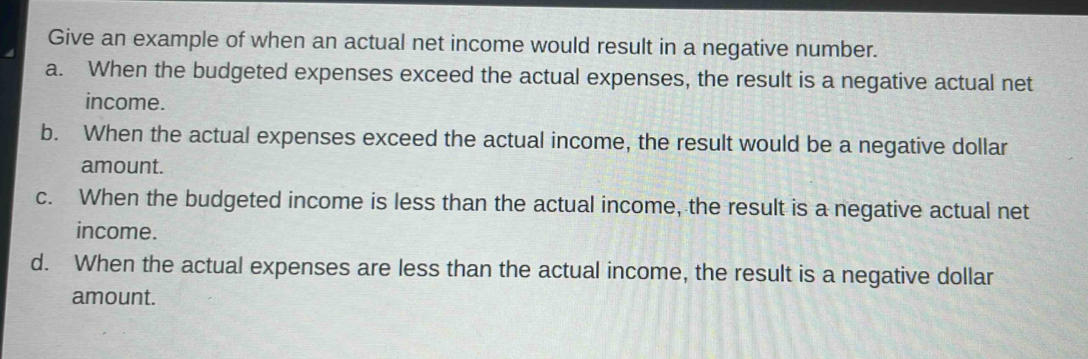 give an example of when an actual net income would result in a negative number.\na. when the budgeted expenses exceed the actual expenses, the result is a negative actual net income.\nb. when the actual expenses exceed the actual income, the result would be a negative dollar amount.\nc. when the budgeted income is less than the actual income, the result is a negative actual net income.\nd. when the actual expenses are less than the actual income, the result is a negative dollar amount.