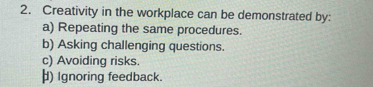 2. creativity in the workplace can be demonstrated by:\na) repeating the same procedures.\nb) asking challenging questions.\nc) avoiding risks.\nd) ignoring feedback.