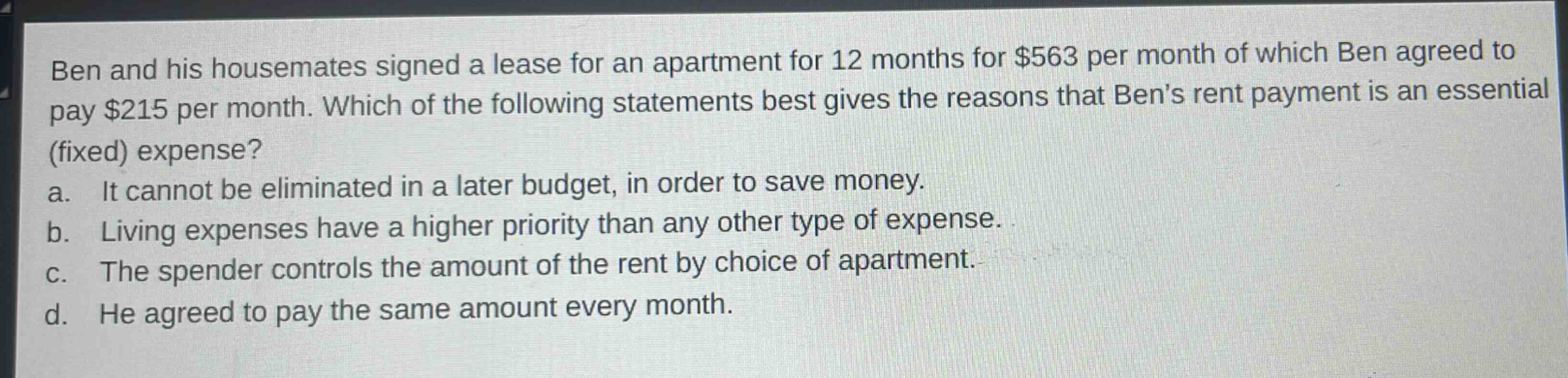 ben and his housemates signed a lease for an apartment for 12 months for $563 per month of which ben agreed to pay $215 per month. which of the following statements best gives the reasons that bens rent payment is an essential (fixed) expense? a. it cannot be eliminated in a later budget, in order to save money. b. living expenses have a higher priority than any other type of expense. c. the spender controls the amount of the rent by choice of apartment. d. he agreed to pay the same amount every month.