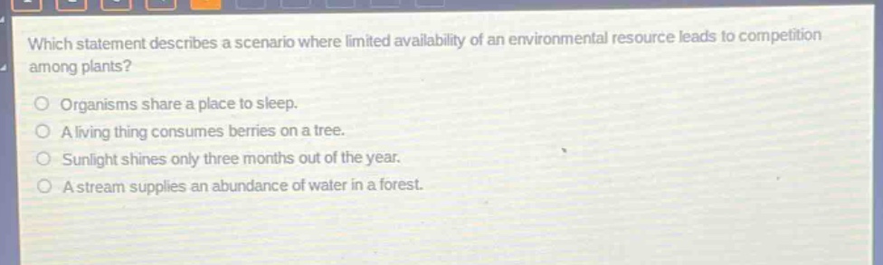 which statement describes a scenario where limited availability of an environmental resource leads to competition among plants?\norganisms share a place to sleep.\na living thing consumes berries on a tree.\nsunlight shines only three months out of the year.\na stream supplies an abundance of water in a forest.