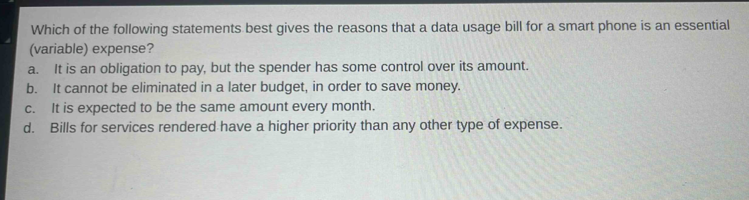 which of the following statements best gives the reasons that a data usage bill for a smart phone is an essential (variable) expense?\na. it is an obligation to pay, but the spender has some control over its amount.\nb. it cannot be eliminated in a later budget, in order to save money.\nc. it is expected to be the same amount every month.\nd. bills for services rendered have a higher priority than any other type of expense.