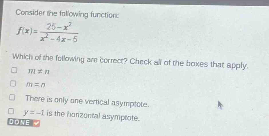 consider the following function: $f(x)=\frac{25 - x^{2}}{x^{2}-4x - 5}$ which of the following are correct? check all of the boxes that apply. $m\neq n$ $m = n$ there is only one vertical asymptote. $y=-1$ is the horizontal asymptote. done