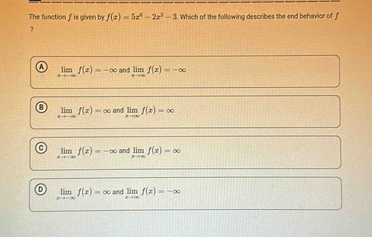 the function $f$ is given by $f(x)=5x^{6}-2x^{3}-3$. which of the following describes the end - behavior of $f$?\n(a) $lim_{x\rightarrow-infty}f(x)=-infty$ and $lim_{x\rightarrowinfty}f(x)=-infty$\n(b) $lim_{x\rightarrow-infty}f(x)=infty$ and $lim_{x\rightarrowinfty}f(x)=infty$\n(c) $lim_{x\rightarrow-infty}f(x)=-infty$ and $lim_{x\rightarrowinfty}f(x)=infty$\n(d) $lim_{x\rightarrow-infty}f(x)=infty$ and $lim_{x\rightarrowinfty}f(x)=-infty$