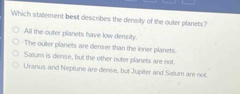 which statement best describes the density of the outer planets?\nall the outer planets have low density.\nthe outer planets are denser than the inner planets.\nsaturn is dense, but the other outer planets are not.\nuranus and neptune are dense, but jupiter and saturn are not.