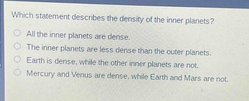 which statement describes the density of the inner planets?\nall the inner planets are dense.\nthe inner planets are less dense than the outer planets.\nearth is dense, while the other inner planets are not.\nmercury and venus are dense, while earth and mars are not.