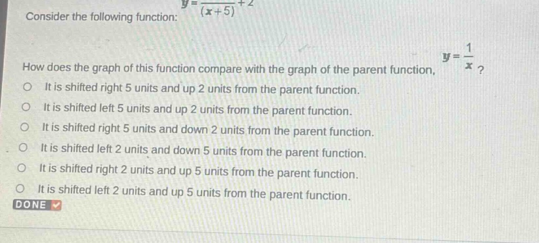 consider the following function: $y = \\frac{1}{(x + 5)}+2$. how does the graph of this function compare with the graph of the parent function, $y = \\frac{1}{x}$? it is shifted right 5 units and up 2 units from the parent function. it is shifted left 5 units and up 2 units from the parent function. it is shifted right 5 units and down 2 units from the parent function. it is shifted left 2 units and down 5 units from the parent function. it is shifted right 2 units and up 5 units from the parent function. it is shifted left 2 units and up 5 units from the parent function. done