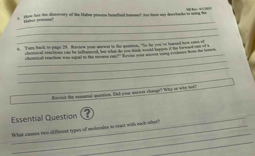5. how has the discovery of the haber process benefited humans? are there any drawbacks to using the haber process?\n6. turn back to page 29. review your answer to the question, “so far you’ve learned how rates of chemical reactions can be influenced, but what do you think would happen if the forward rate of a chemical reaction was equal to the reverse rate?” revise your answer using evidence from the lesson.\nrevisit the essential question. did your answer change? why or why not?\nessential question\nwhat causes two different types of molecules to react with each other?