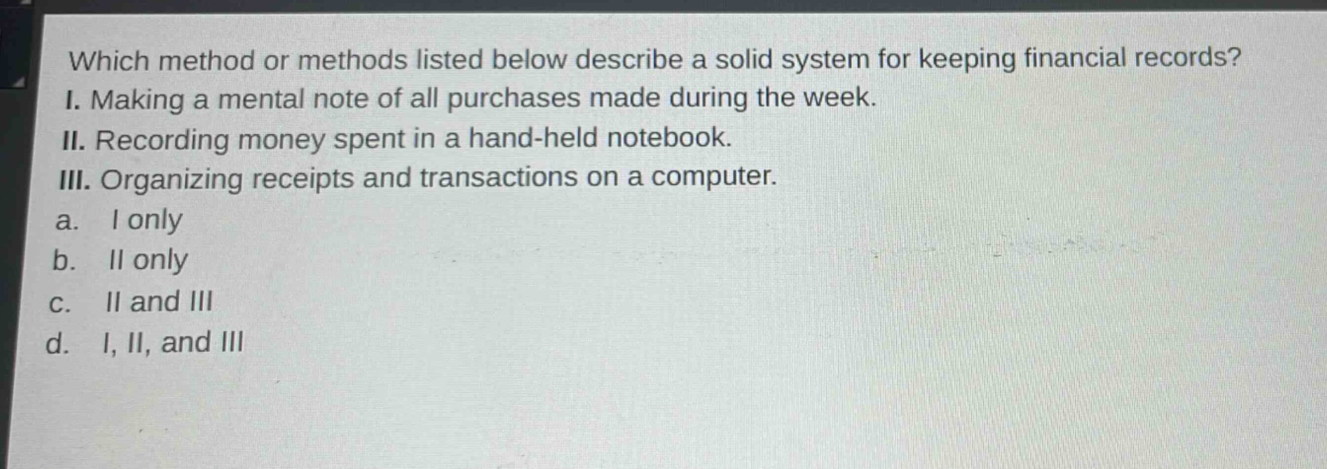 which method or methods listed below describe a solid system for keeping financial records? i. making a mental note of all purchases made during the week. ii. recording money spent in a hand - held notebook. iii. organizing receipts and transactions on a computer. a. i only b. ii only c. ii and iii d. i, ii, and iii
