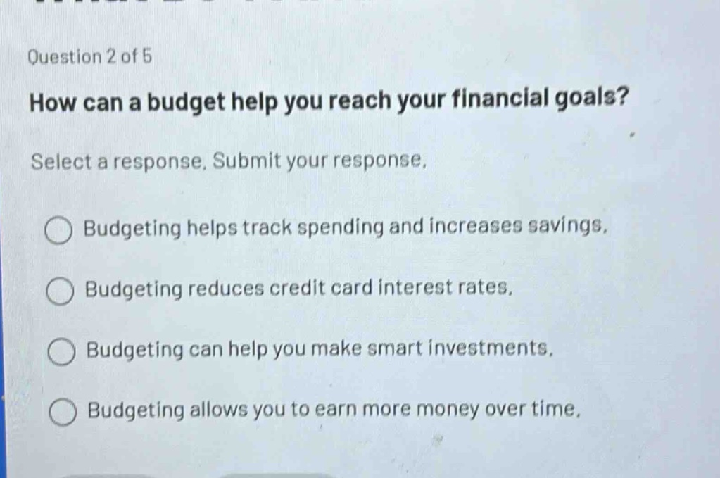 question 2 of 5\nhow can a budget help you reach your financial goals?\nselect a response. submit your response.\nbudgeting helps track spending and increases savings.\nbudgeting reduces credit card interest rates.\nbudgeting can help you make smart investments.\nbudgeting allows you to earn more money over time.