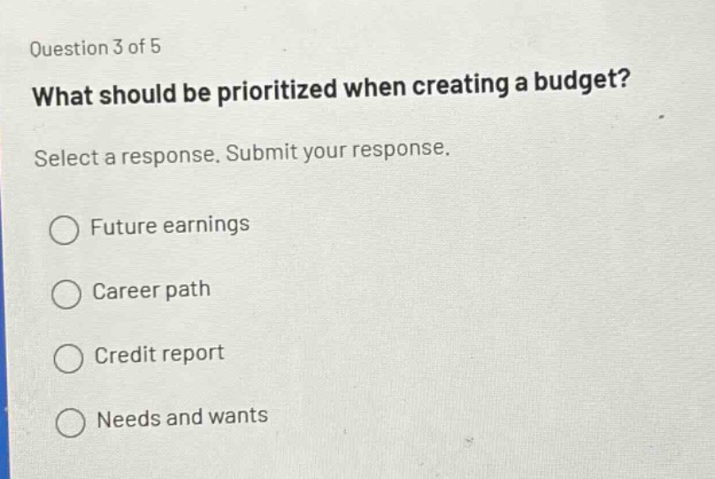 question 3 of 5\nwhat should be prioritized when creating a budget?\nselect a response. submit your response.\n○ future earnings\n○ career path\n○ credit report\n○ needs and wants
