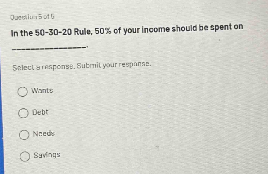 question 5 of 5\nin the 50 - 30 - 20 rule, 50% of your income should be spent on ______________.\nselect a response. submit your response.\nwants\ndebt\nneeds\nsavings