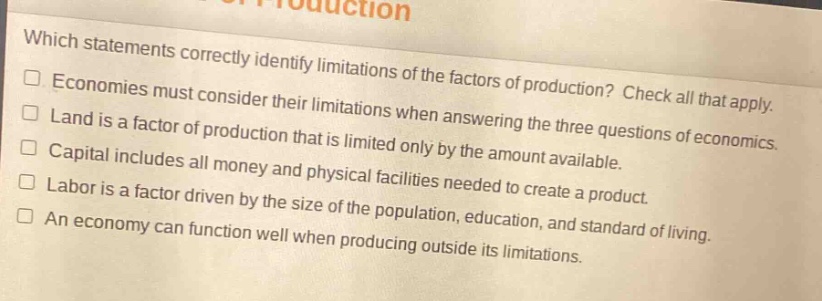 which statements correctly identify limitations of the factors of production? check all that apply. economies must consider their limitations when answering the three questions of economics. land is a factor of production that is limited only by the amount available. capital includes all money and physical facilities needed to create a product. labor is a factor driven by the size of the population, education, and standard of living. an economy can function well when producing outside its limitations.