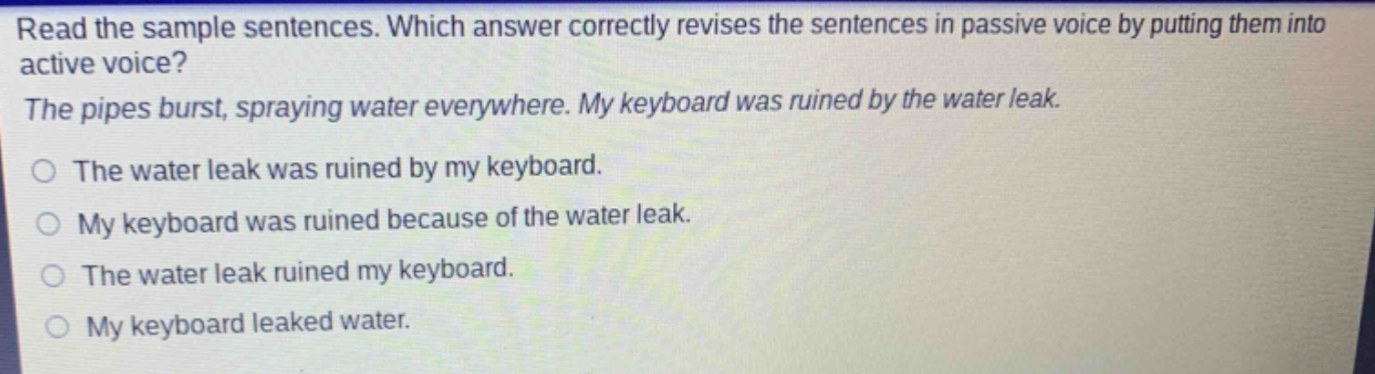 read the sample sentences. which answer correctly revises the sentences in passive voice by putting them into active voice? the pipes burst, spraying water everywhere. my keyboard was ruined by the water leak. the water leak was ruined by my keyboard. my keyboard was ruined because of the water leak. the water leak ruined my keyboard. my keyboard leaked water.