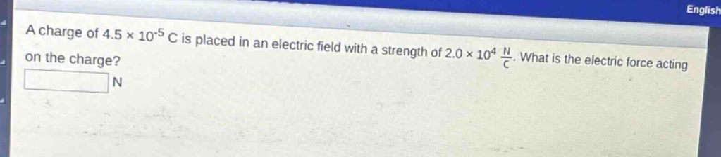 a charge of 4.5×10⁻⁵ c is placed in an electric field with a strength of 2.0×10⁴ n/c. what is the electric force acting on the charge?\nn