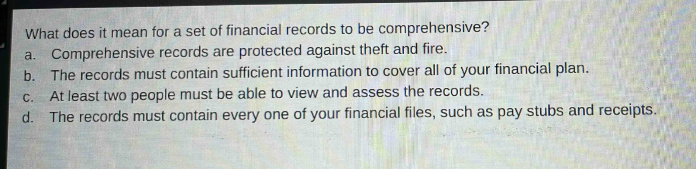 what does it mean for a set of financial records to be comprehensive?\na. comprehensive records are protected against theft and fire.\nb. the records must contain sufficient information to cover all of your financial plan.\nc. at least two people must be able to view and assess the records.\nd. the records must contain every one of your financial files, such as pay stubs and receipts.