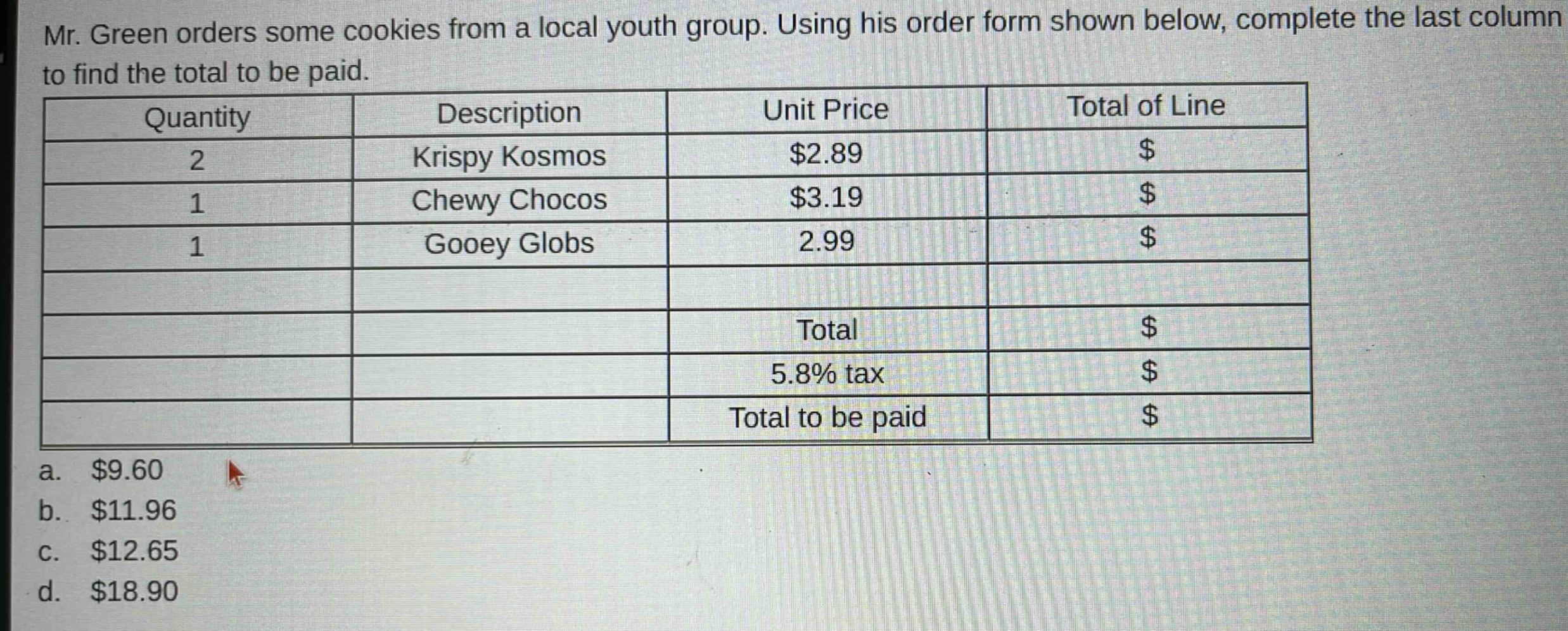 mr. green orders some cookies from a local youth group. using his order form shown below, complete the last column to find the total to be paid.\n| quantity | description | unit price | total of line |\n| ---- | ---- | ---- | ---- |\n| 2 | krispy kosmos | $2.89 | $ |\n| 1 | chewy chocos | $3.19 | $ |\n| 1 | gooey globs | 2.99 | $ |\n| | | total | $ |\n| | | 5.8% tax | $ |\n| | | total to be paid | $ |\na. $9.60\nb. $11.96\nc. $12.65\nd. $18.90